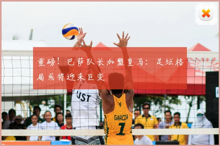 重磅！巴萨队长加盟皇马：足坛格局或将迎来巨变