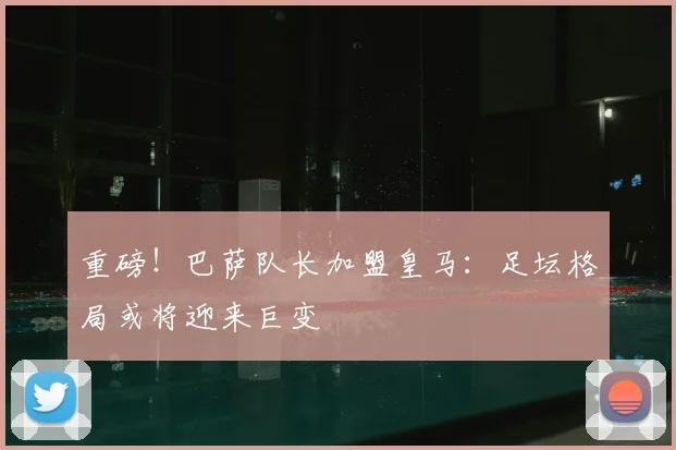 重磅！巴萨队长加盟皇马：足坛格局或将迎来巨变