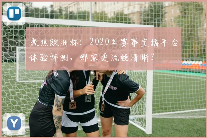 聚焦欧洲杯：2020年赛事直播平台体验评测，哪家更流畅清晰？