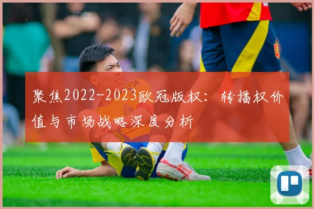 聚焦2022-2023欧冠版权：转播权价值与市场战略深度分析