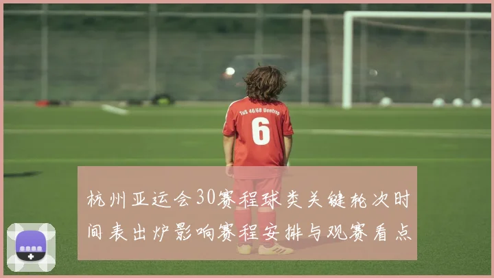 杭州亚运会30赛程球类关键轮次时间表出炉影响赛程安排与观赛看点