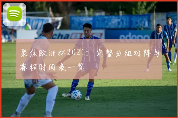聚焦欧洲杯2021：完整分组对阵与赛程时间表一览